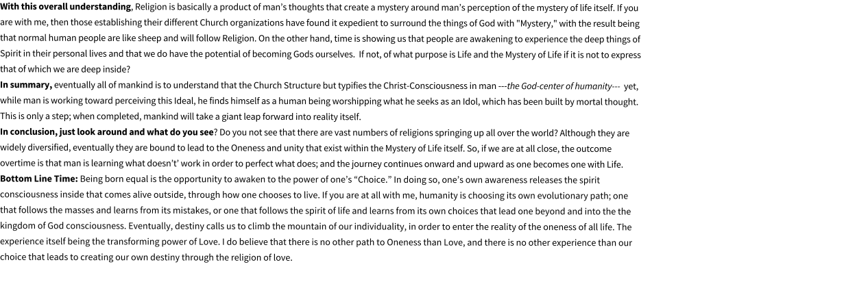 With this overall understanding, Religion is basically a product of mans thoughts that create a mystery around mans perception of the mystery of life itself. If you are with me, then those establishing their different Church organizations have found it expedient to surround the things of God with "Mystery," with the result being that normal human people are like sheep and will follow Religion. On the other hand, time is showing us that people are awakening to experience the deep things of Spirit in their personal lives and that we do have the potential of becoming Gods ourselves.  If not, of what purpose is Life and the Mystery of Life if it is not to express that of which we are deep inside?                                                                                                                                                                                                                                                                                    In summary, eventually all of mankind is to understand that the Church Structure but typifies the Christ-Consciousness in man ---the God-center of humanity---  yet, while man is working toward perceiving this Ideal, he finds himself as a human being worshipping what he seeks as an Idol, which has been built by mortal thought. This is only a step; when completed, mankind will take a giant leap forward into reality itself.                                                                                                                                                                                    In conclusion, just look around and what do you see? Do you not see that there are vast numbers of religions springing up all over the world? Although they are widely diversified, eventually they are bound to lead to the Oneness and unity that exist within the Mystery of Life itself. So, if we are at all close, the outcome overtime is that man is learning what doesnt work in order to perfect what does; and the journey continues onward and upward as one becomes one with Life.                                                                                                                                Bottom Line Time: Being born equal is the opportunity to awaken to the power of ones Choice. In doing so, ones own awareness releases the spirit consciousness inside that comes alive outside, through how one chooses to live. If you are at all with me, humanity is choosing its own evolutionary path; one that follows the masses and learns from its mistakes, or one that follows the spirit of life and learns from its own choices that lead one beyond and into the the kingdom of God consciousness. Eventually, destiny calls us to climb the mountain of our individuality, in order to enter the reality of the oneness of all life. The experience itself being the transforming power of Love. I do believe that there is no other path to Oneness than Love, and there is no other experience than our choice that leads to creating our own destiny through the religion of love.